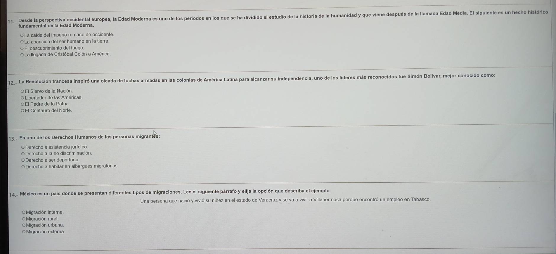11.- Desde la perspectiva occidental europea, la Edad Moderna es uno de los períodos en los que se ha dividido el estudio de la historia de la humanidad y que viene después de la llamada Edad Media. El siguiente es un hecho histórico
fundamental de la Edad Moderna.
○La caída del imperio romano de occidente.
OLa aparición del ser humano en la tierra.
○ El descubrimiento del fuego
OLa llegada de Cristóbal Colón a América
12_- La Revolución francesa inspiró una oleada de luchas armadas en las colonias de América Latina para alcanzar su independencia, uno de los líderes más reconocidos fue Simón Bolívar, mejor conocido como:
O Libertador de las Américas
○El Padre de la Patria.
○El Centauro del Norte.
13. Es uno de los Derechos Humanos de las personas migrantes:
Derecho a asistencia jurídica
○ Derecho a la no discriminación.
○Derecho a ser deportado
○Derecho a habitar en albergues migratorios.
14.- México es un país donde se presentan diferentes tipos de migraciones. Lee el siguiente párrafo y elija la opción que describa el ejemplo.
Una persona que nació y vivió su niñez en el estado de Veracruz y se va a vivir a Villahermosa porque encontró un empleo en Tabasco.
=Migración interna.
O Migración rural
Migración urbana.
Migración externa