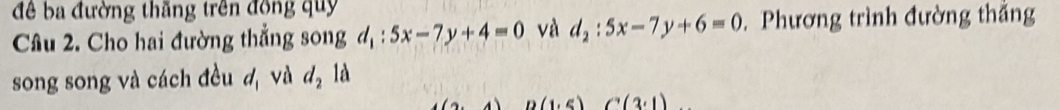 để ba đường thăng trên đồng quy 
Câu 2. Cho hai đường thẳng song d_1:5x-7y+4=0 và d_2:5x-7y+6=0. Phương trình đường thắng 
song song và cách đều d_1 và d_2 là 
A D(1,5)(3,1)