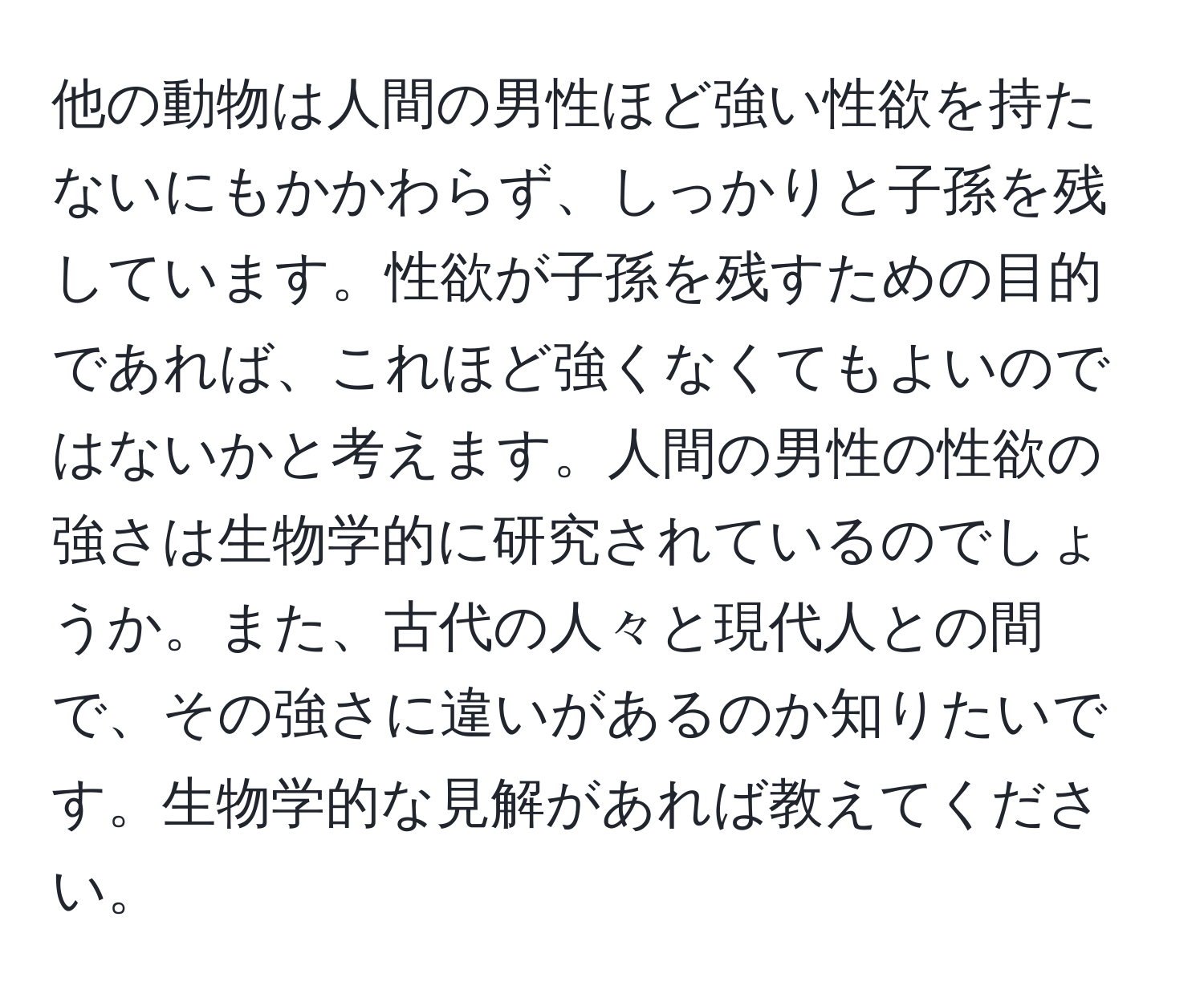 他の動物は人間の男性ほど強い性欲を持たないにもかかわらず、しっかりと子孫を残しています。性欲が子孫を残すための目的であれば、これほど強くなくてもよいのではないかと考えます。人間の男性の性欲の強さは生物学的に研究されているのでしょうか。また、古代の人々と現代人との間で、その強さに違いがあるのか知りたいです。生物学的な見解があれば教えてください。