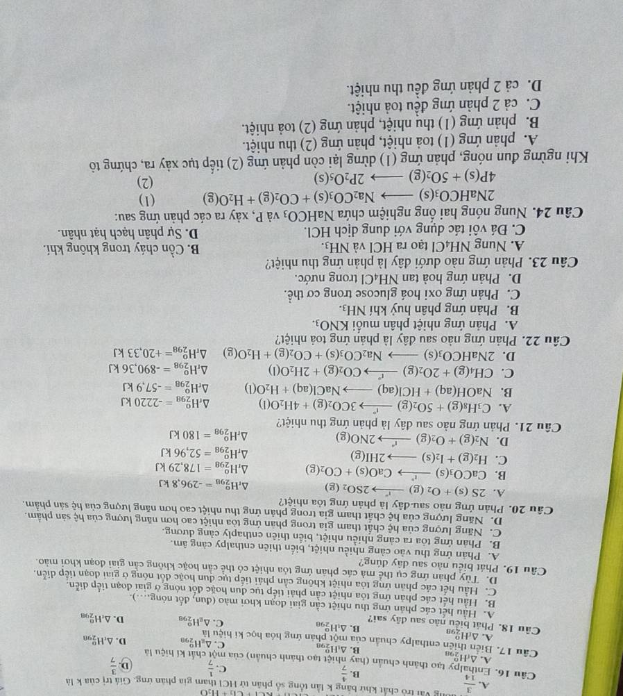 CG+H_2O
A.  3/14  Vòng vài trò chất khử bằng k lần tổng số phân tử HCI tham gia phản ứng. Giả trị của k là
B.  4/7 
C.  1/7   3/7 
D.
Câu 16. Enthalpy tạo thành chuẩn (hay nhiệt tạo thành chuẩn) của mô chất kí hiệu là
A. △ _fH_2^(o
B. △ _1)H_(298)^o
Câu 17. Biển thiên enthalpy chuẩn của một phản ứng hóa học kí hiệu là
C. △ _8H_(298)^o D. △ _(cH_290)^o
A. △ _fH_(298)^o
B. △ _1H_(298)^o
Cầu 18. Phát biểu nào sau đây sai?
C. △ _gH_(298)^o D. △ _rH_(298)^o
A. Hầu hết các phản ứng thu nhiệt cần giai đoạn khơi mào (đun, đốt nóng....).
B. Hầu hết các phản ứng tỏa nhiệt cần phải tiếp tục dun hoặc đốt nóng ở giai đoạn tiếp diễn.
C. Hầu hết các phản ứng tỏa nhiệt không cản phải tiếp tục dun hoặc đốt nóng ở giai đoạn tiếp diễn.
D. Tùy phản ứng cụ thể mả các phản ứng tỏa nhiệt có thể cần hoặc không cần giai đoạn khơi mào.
Câu 19. Phát biểu nào sau dây dủng?
A. Phân ứng thu vào càng nhiều nhiệt, biến thiên enthalpy càng âm.
B. Phản ứng tỏa ra cảng nhiều nhiệt, biển thiên enthaply cảng dương.
C. Năng lượng của hệ chất tham gia trong phản ứng tỏa nhiệt cao hơn năng lượng của hệ sản phẩm.
D. Năng lượng của hệ chất tham gia trong phản ứng thu nhiệt cao hơn năng lượng của hệ sản phẩm.
Câu 20. Phản ứng nào sau đây là phản ứng tỏa nhiệt?
A. 2S(s)+O_2(g)to 2SO_2(g) △ _rH_(298)^o=-296,8kJ
B. CaCO_3(s)xrightarrow I^nCaO(s)+CO_2(g) △ _rH_(298)^o=178,29kJ
C. H_2(g)+I_2(s)to 2HI(g)
△ _rH_(298)^o=52,96kJ
D. N_2(g)+O_2(g)xrightarrow f2NO(g) △ _rH_(298)^o=180kJ
Câu 21. Phản ứng nào sau đây là phản ứng thu nhiệt?
A. C_3H_8(g)+5O_2(g)xrightarrow r3CO_2(g)+4H_2O(l) △ _rH_(298)^o=-2220kJ
B. NaOH(aq)+HCl(aq)to NaCl(aq)+H_2O(l) △ _rH_(298)^o=-57,9kJ
C. CH_4(g)+2O_2(g)xrightarrow rCO_2(g)+2H_2O(l) △ _rH_(298)^o=-890,36kJ
D. 2NaHCO_3(s)to Na_2CO_3(s)+CO_2(g)+H_2O(g) △ _rH_(298)^o=+20,33kJ
Câu 22. Phản ứng nào sau dây là phản ứng toả nhiệt?
A. Phản ứng nhiệt phân muối KNO_3.
B. Phản ứng phân huỷ khí NH_3.
C. Phản ứng oxi hoá glucose trong cơ thể.
D. Phản ứng hoà tan NH₄Cl trong nước.
Câu 23. Phản ứng nào dưới đây là phản ứng thu nhiệt?
A. Nung NH_4Cl tạo ra HCl và NH_3. B. Cồn cháy trong không khí.
C. Đá vôi tác dụng với dung dịch HCl. D. Sự phân hạch hạt nhân.
Câu 24. Nung nóng hai ổng nghiệm chứa NaHCO_3 và P, xảy ra các phản ứng sau:
2NaHCO_3(s)to Na_2CO_3(s)+CO_2(g)+H_2O(g) (1)
4P(s)+5O_2(g)to 2P_2O_5(s) (2)
Khi ngừng đun nóng, phản ứng (1) dừng lại còn phản ứng (2) tiếp tục xảy ra, chứng tô
A. phản ứng (1) toả nhiệt, phản ứng (2) thu nhiệt.
B. phản ứng (1) thu nhiệt, phản ứng (2) toả nhiệt.
C. cả 2 phản ứng đều toả nhiệt.
D. cả 2 phản ứng đều thu nhiệt.