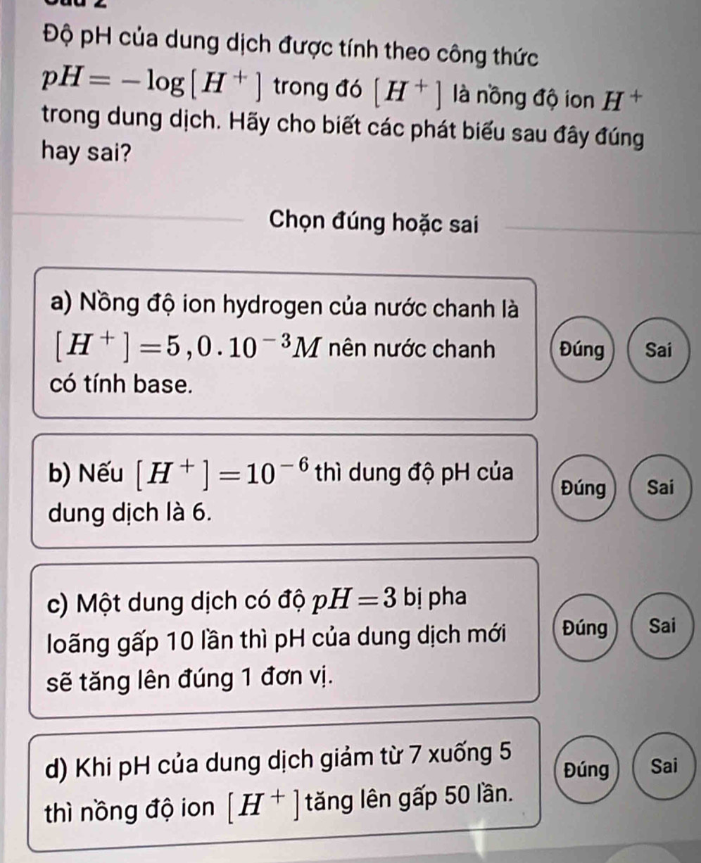 Độ pH của dung dịch được tính theo công thức
pH=-log [H^+] trong đó [H^+] là nồng độ ion H^+
trong dung dịch. Hãy cho biết các phát biểu sau đây đúng
hay sai?
Chọn đúng hoặc sai
a) Nồng độ ion hydrogen của nước chanh là
[H^+]=5,0.10^(-3)M nên nước chanh Đúng Sai
có tính base.
b) Nếu [H^+]=10^(-6) thì dung độ pH của
Đúng Sai
dung dịch là 6.
c) Một dung dịch có độ pH=3 bị pha
loãng gấp 10 lần thì pH của dung dịch mới Đúng Sai
sẽ tăng lên đúng 1 đơn vị.
d) Khi pH của dung dịch giảm từ 7 xuống 5 Đúng Sai
thì nồng độ ion [H^+] tăng lên gấp 50 lần.