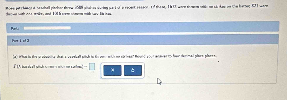 More pitching: A baseball pitcher threw 3509 pitches during part of a recent season. Of these, 1672 were thrown with no strikes on the batter, 821 were 
thrown with one strike, and 1016 were thrown with two Strikes. 
Part: 
Part 1 of 2 
(a) What is the probability that a baseball pitch is thrown with no strikes? Round your answer to four decimal place places. 
P (A baseball pitch thrown with no strikes) = f 
× 5