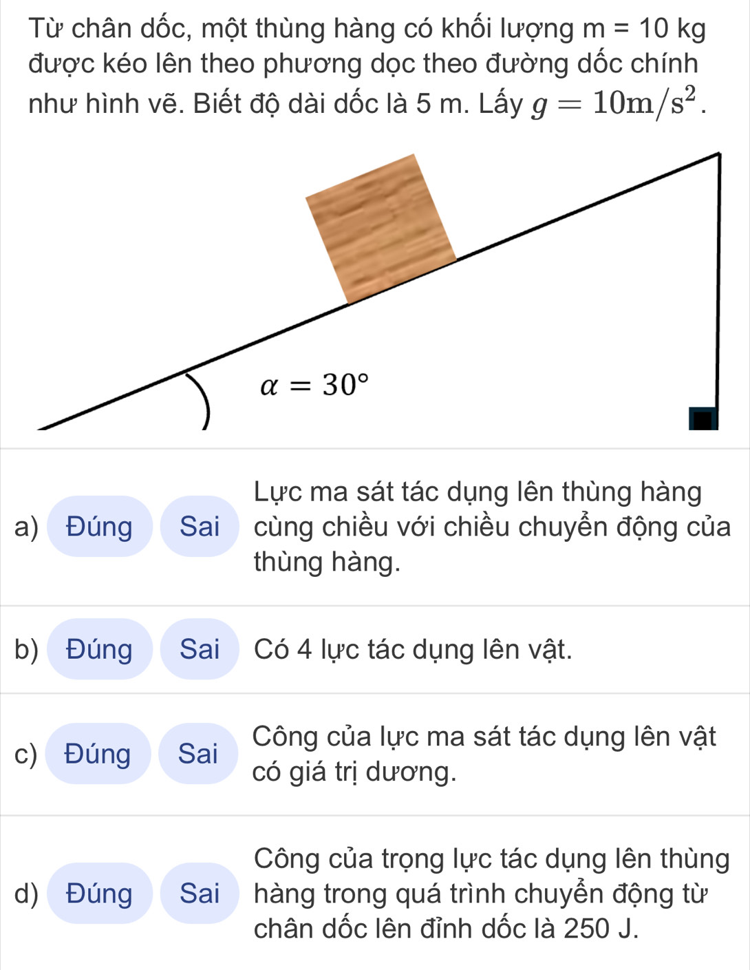 Từ chân dốc, một thùng hàng có khối lượng m=10kg
được kéo lên theo phương dọc theo đường dốc chính
như hình vẽ. Biết độ dài dốc là 5 m. Lấy g=10m/s^2.
Lực ma sát tác dụng lên thùng hàng
a) Đúng Sai cùng chiều với chiều chuyễn động của
thùng hàng.
b) Đúng Sai Có 4 lực tác dụng lên vật.
c) Đúng Sai Công của lực ma sát tác dụng lên vật
có giá trị dương.
Công của trọng lực tác dụng lên thùng
d) Đúng  Sai hàng trong quá trình chuyển động từ
chân dốc lên đỉnh dốc là 250 J.