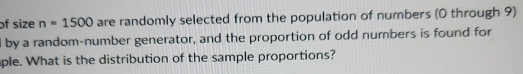 of size n=1500 are randomly selected from the population of numbers (0 through 9) 
d by a random-number generator, and the proportion of odd numbers is found for 
ple. What is the distribution of the sample proportions?