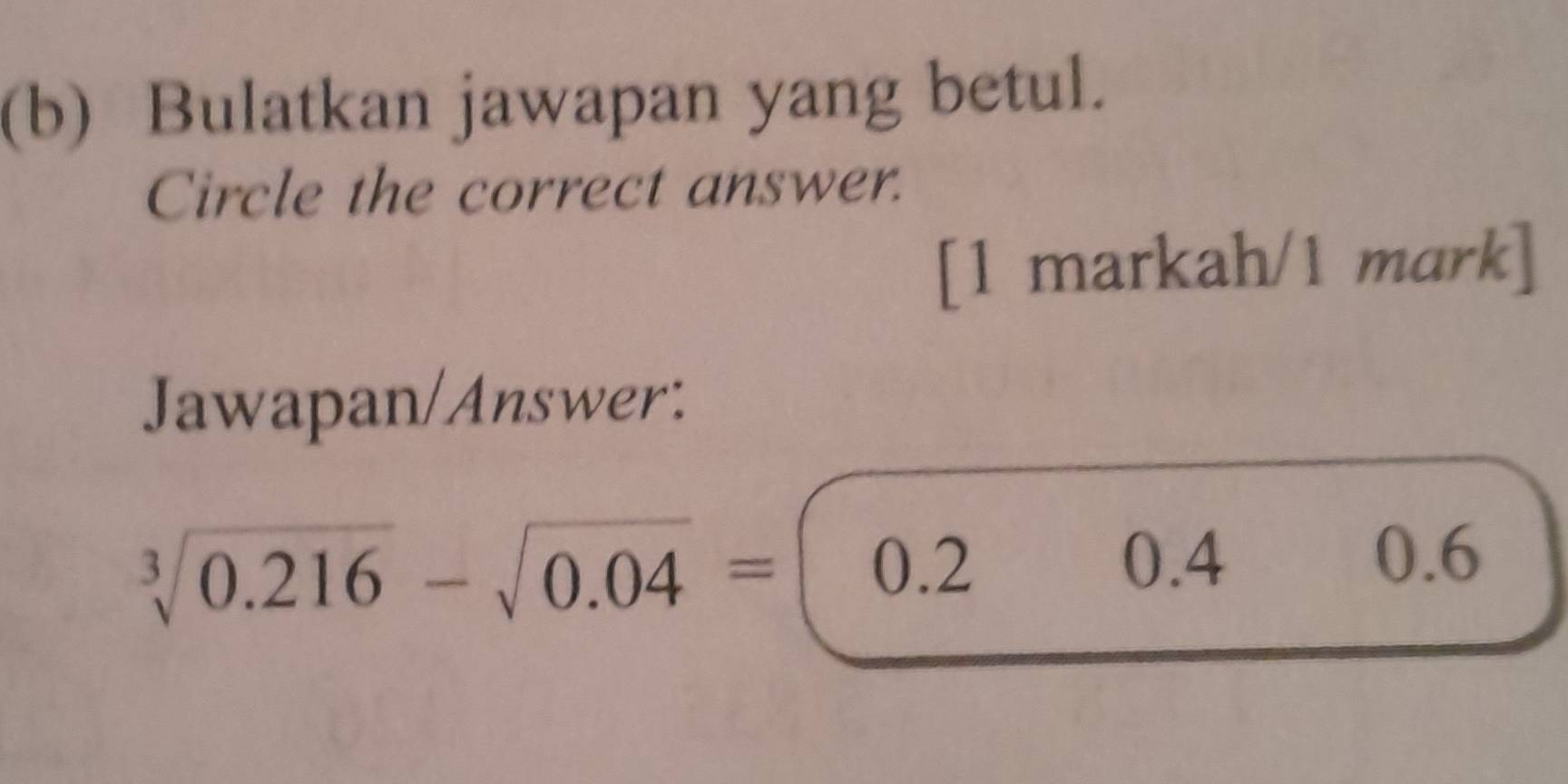 Bulatkan jawapan yang betul.
Circle the correct answer.
[1 markah/1 mark]
Jawapan/Answer:
sqrt[3](0.216)-sqrt(0.04)= 0.2
0.4 0.6