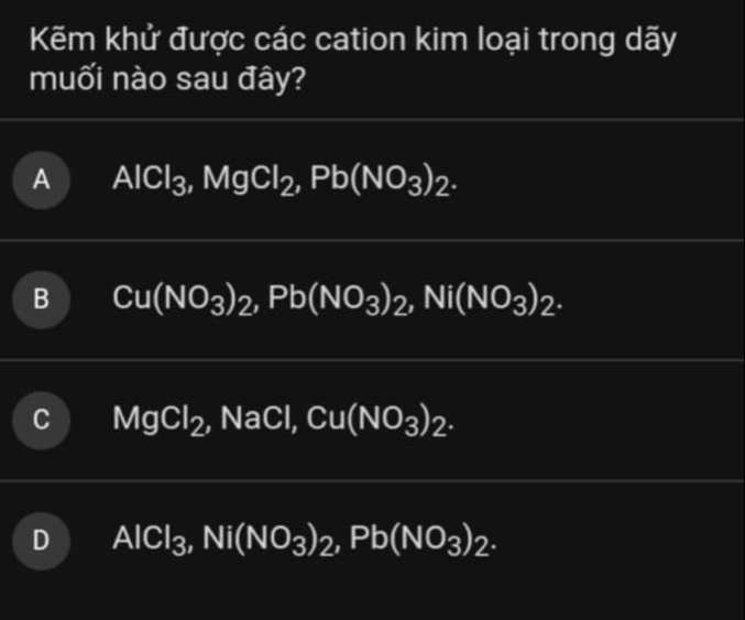 Kẽm khử được các cation kim loại trong dãy
muối nào sau đây?
A AlCl_3, MgCl_2, Pb(NO_3)_2.
B Cu(NO_3)_2, Pb(NO_3)_2, Ni(NO_3)_2.
MgCl_2, NaCl, Cu(NO_3)_2.
AlCl_3, Ni(NO_3)_2, Pb(NO_3)_2.