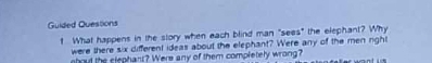 Guided Questions 
t What happens in the story when each blind man "sees" the elephant? Why 
were there six different ideas about the elephant? Were any of the men nghi 
nbout the slephans? Were any of them completely wrong?