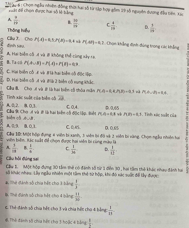 TAl ậu 6 : Chọn ngẫu nhiên đồng thời hai số từ tập hợp gồm 19 số nguyên dương đầu tiên. Xác
xuất để chọn được hai số lẻ bằng
A.  9/19 .
B.  10/19 . C  4/19 . D.  5/19 .
Thông hiểu
Câu 7. Cho P(A)=0,5;P(B)=0,4 và P(AB)=0,2. Chọn khẳng định đúng trong các khẳng
định sau.
A. Hai biến cố A và B không thể cùng xảy ra.
B. Ta có P(A∪ B)=P(A)+P(B)=0,9.
r C. Hai biến cố A và Blà hai biến cố độc lập.
D. Hai biến cố A và B là 2 biến cố xung khắc.
Câu 8. Cho A và B là hai biến cố thỏa mãn P(A)=0,4;P(B)=0,5 và P(A∪ B)=0,6.
Tính xác suất của biến cố overline AB.
A. 0,2. B. 0,3. C. 0,4. D. 0,65
Câu 9: Cho A và B là hai biến cố độc lập. Biết P(A)=0,8 và P(B)=0,5. Tính xác suất của
biến cố A∪ B.
Câu 10: Một hộp đựng 4 viên bi xanh, 3 viên bi đỏ và 2 viên bi vàng. Chọn ngẫu nhiên hai 。
A. 0,9. B. 0,3. C. 0,45. D. 0,65
viên biên. Xác suất để chọn được hai viên bi cùng màu là
A.  5/18 . B.  1/6 ·  1/36 . D.  1/12 .
C.
Câu hỏi đúng sai
Câu 1. Một hộp đựng 30 tấm thẻ có đánh số từ 1 đến 30 , hai tấm thẻ khác nhau đánh hai
số khác nhau. Lấy ngẫu nhiên một tấm thẻ từ hộp, khi đó xác suất để lấy được:
a. Thẻ đánh số chia hết cho 3 bằng:  1/3 .
b. Thẻ đánh số chia hết cho 4 bằng:  11/30 .
c. Thẻ đánh số chia hết cho 3 và chia hết cho 4 bằng:  1/15 .
d. Thẻ đánh số chia hết cho 3 hoặc 4 bằng:  1/2 .