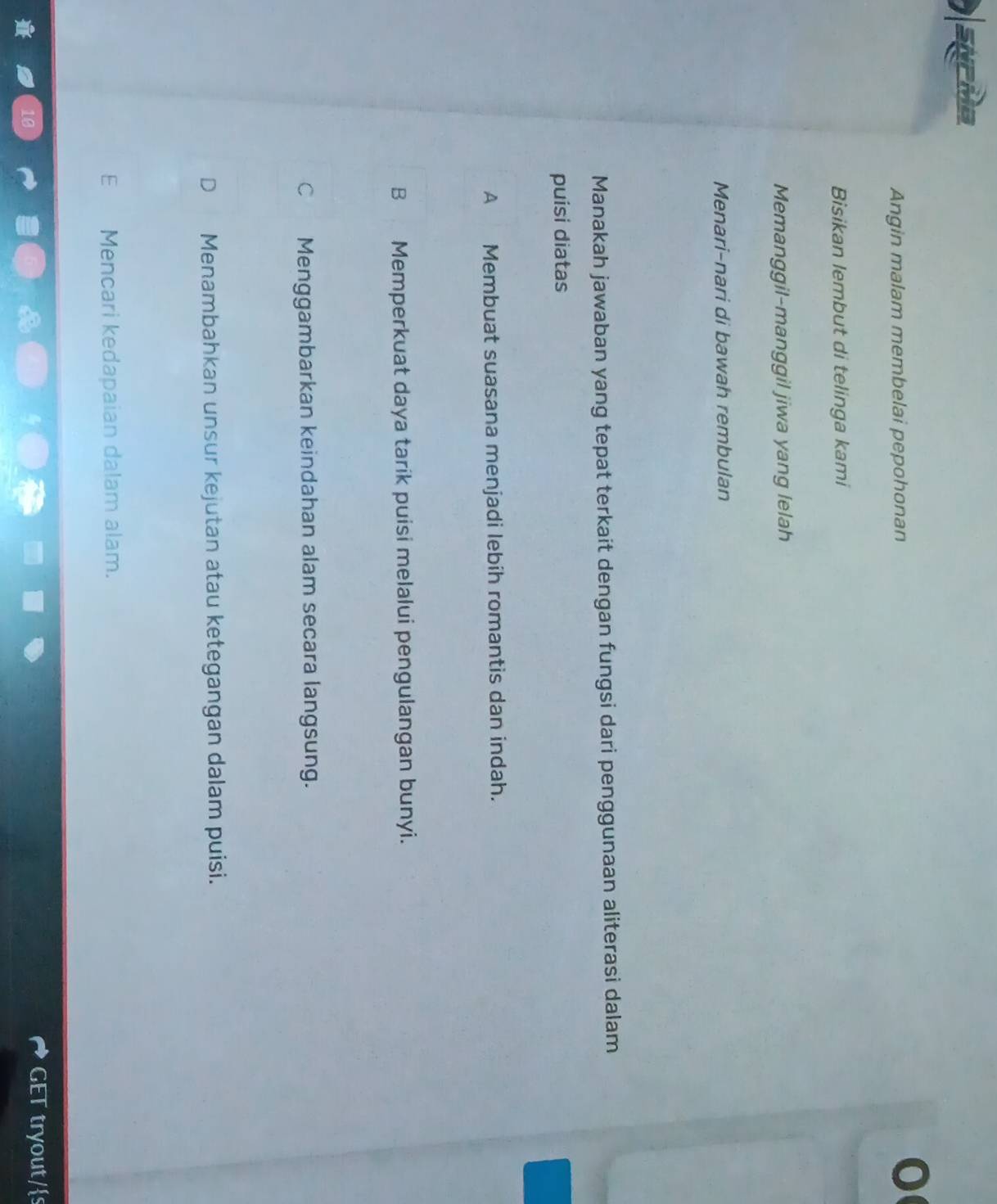 a
Angin malam membelai pepohonan
0
Bisikan lembut di telinga kami
Memanggil-manggil jiwa yang lelah
Menari-nari di bawah rembulan
Manakah jawaban yang tepat terkait dengan fungsi dari penggunaan aliterasi dalam
puisi diatas
A Membuat suasana menjadi lebih romantis dan indah.
B Memperkuat daya tarik puisi melalui pengulangan bunyi.
C Menggambarkan keindahan alam secara langsung.
D Menambahkan unsur kejutan atau ketegangan dalam puisi.
Mencari kedapaian dalam alam.
GET tryout/s