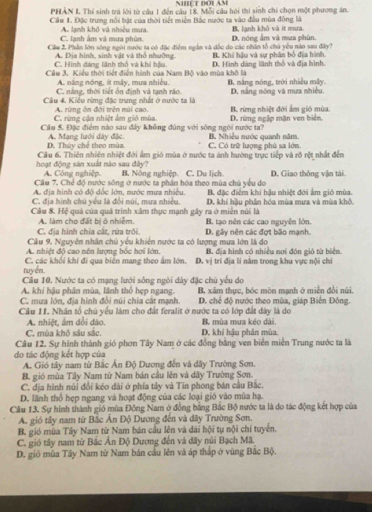 NHệT ĐờI AM
PHẢN I Thí sinh trã lời từ câu 1 đến câu 18. Mỗi câu hỏi thí sinh chi chọn một phương án.
Câu I. Đặc trưng nổi bật của thời tiết miền Bắc nước ta vào đầu mùa đồng là
A. lạnh khô và nhiều mưa. B. lạnh khô và ít mưa.
C. lạnh âm và mưa phùn. D. nóng âm và mưa phùn.
Cầu 2. Phần lớn sông ngôi nước ta có đặc điểm ngắn và đốc do các nhân tổ chủ yêu nào sau đây?
A. Địa hình, sinh vật và thổ nhưỡng. B. Khí hậu và sự phân bố địa hình.
C. Hình dáng lãnh thổ và khí hậu. D. Hình dáng lãnh thổ và địa hình.
Câu 3. Kiều thời tiết điển hình của Nam Bộ vào mùa khô là
A. nắng nóng, ít mây, mưa nhiều, B. nắng nóng, trời nhiều mây.
C. nắng, thời tiết ôn định và tạnh ráo. D. nằng nóng và mưa nhiêu.
Câu 4. Kiều rừng đặc trưng nhất ở nước ta là
A. rừng ôn đới trên núi cao. B. rừng nhiệt đới ẩm gió mùa.
C. rừng cận nhiệt ẩm gió mùa. D. rừng ngặp mặn ven biên.
Câu 5. Đặc điểm nào sau đây không đủng với sông ngôi nước ta?
A. Mạng lưới dày đặc. B. Nhiều nước quanh năm.
D. Thủy chế theo mùa. C. Có trữ lượng phù sa lớn.
Câu 6. Thiên nhiên nhiệt đới ẩm gió mùa ở nước ta ảnh hưởng trực tiếp và rõ rệt nhất đến
hoạt động sản xuất nào sau đây?
A. Công nghiệp. B. Nông nghiệp. C. Du ljch. D. Giao thông vận tài.
Cầu 7. Chế độ nước sông ở nước ta phân hóa theo mùa chủ yếu do
A. địa hình có độ dốc lớn, nước mưa nhiều. B. đặc điểm khí hậu nhiệt đới ẩm gió mùa.
C. địa hình chủ yêu là đổi núi, mưa nhiều. D. khí hậu phần hóa mùa mưa và mùa khô
Câu 8. Hệ quả của quả trình xâm thực mạnh gây ra ở miền núi là
A. làm cho đất bị ô nhiềm. B. tạo nên các cao nguyên lớn.
C. địa hình chia cắt, rứa trôi. D. gây nên các đợt bão mạnh.
Câu 9. Nguyên nhân chủ yếu khiến nước ta có lượng mưa lớn là đo
A. nhiệt độ cao nên lượng bốc hơi lớn. B. địa hình có nhiều nơi đón gió từ biển.
C. các khổi khí đi qua biên mang theo âm lớn. D. vị trí địa lí nằm trong khu vực nội chí
tuyến.
Câu 10. Nước ta có mạng lưới sông ngòi dây đặc chủ yểu do
A. khí hậu phân mùa, lãnh thổ hẹp ngang. B. xâm thực, bóc môn mạnh ở miền đồi núi.
C. mưa lớn, địa hình đổi núi chia cắt mạnh. D. chế độ nước theo mùa, giáp Biến Đông.
Câu 11. Nhân tổ chủ yếu làm cho đất feralit ở nước ta có lớp đất dày là do
A. nhiệt, âm dổi dào. B. mùa mưa kéo dài.
C. mùa khô sâu sắc. D. khí hậu phân mùa.
Câu 12. Sự hình thành gió phơn Tây Nam ở các đồng bằng ven biển miền Trung nước ta là
do tác động kết hợp của
A. Gió tây nam từ Bắc Ấn Độ Dương đến và dãy Trường Sơn.
B. gió mùa Tây Nam từ Nam bán cầu lên và dãy Trường Sơn.
C. địa hình núi đổi kéo dài ở phía tây và Tín phong bán cầu Bắc.
D. lãnh thổ hẹp ngang và hoạt động của các loại gió vào mùa hạ.
Câu 13. Sự hình thành gió mùa Đông Nam ở đồng bằng Bắc Bộ nước ta là do tác động kết hợp của
A. gió tây nam từ Bắc Ấn Độ Dương đến và dãy Trường Sơn.
B. gió mùa Tây Nam từ Nam bán cầu lên và dải hội tụ nội chí tuyến.
C. gió tây nam từ Bắc Ấn Độ Dương đến và dãy núi Bạch Mã.
D. gió mùa Tây Nam từ Nam bán cầu lên và áp thấp ở vùng Bắc Bộ.