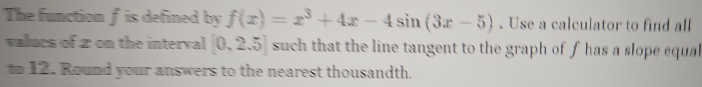 The functionf is defined by f(x)=x^3+4x-4sin (3x-5). Use a calculator to find all 
values of z on the interval [0,2.5] such that the line tangent to the graph of f has a slope equal 
to 12. Round your answers to the nearest thousandth.