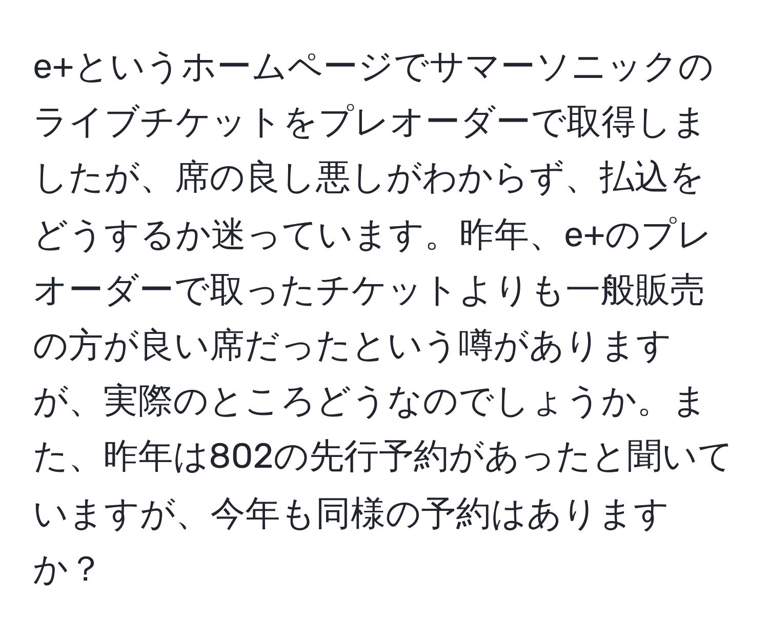 e+というホームページでサマーソニックのライブチケットをプレオーダーで取得しましたが、席の良し悪しがわからず、払込をどうするか迷っています。昨年、e+のプレオーダーで取ったチケットよりも一般販売の方が良い席だったという噂がありますが、実際のところどうなのでしょうか。また、昨年は802の先行予約があったと聞いていますが、今年も同様の予約はありますか？