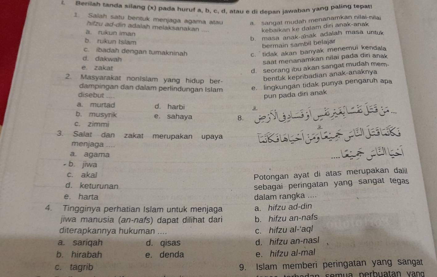 Berilah tanda silang (x) pada huruf a, b, c, d, atau e di depan jawaban yang paling tepat!
1. Salah satu bentuk menjaga agama atau a. sangat mudah menanamkan nilai-nilai
hifzu ad-din adalah melaksanakan .... kebaikan ke dalam diri anak-anak
a rukun iman
b. rukun Islam
b. masa anak-anak adalah masa untuk
bermain sambil belajar
c. ibadah dengan tumakninah c. `` tidak akan banyak menemui kendala
d. dakwah
saat menanamkan nilai pada diri anak
e. zakat
d. seorang ibu akan sangat mudah mem-
2. Masyarakat nonIslam yang hidup ber-
bentuk kepribadian anak-anaknya
dampingan dan dalam perlindungan Islam e. lingkungan tidak punya pengaruh apa
disebut ....
pun pada diri anak
a. murtad d. harbi .
b. musyrik e. sahaya
8.
c. zimmi
3. Salat dan zakat merupakan upaya
               
menjaga .... CAE
a. agama
- b. jiwa
c. akal
Potongan ayat di atas merupakan dalil
d. keturunan sebagai peringatan yang sangat tegas
e. harta dalam rangka ....
4. Tingginya perhatian Islam untuk menjaga a. hifzu ad-din
jiwa manusia (an-nafs) dapat dilihat dari b. hifzu an-nafs
diterapkannya hukuman .... c. hifzu al-'aql
a. sariqah d. qisas
d. hifzu an-nasl
b. hirabah e. denda e. hifzu al-mal
c. tagrib
9. Islam memberi peringatan yang sangat
se   ua perbuatan  v an