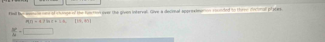 Find the average rate of change of the function over the given interval. Give a decimal approximation rounded to three decimal places.
P(t)=4.7ln t+1.6,(19,85)
 △ P/△ t =□