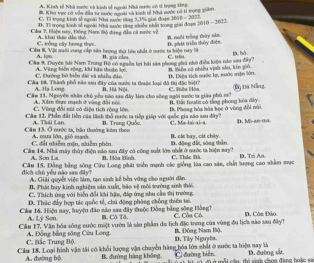 A. Kinh tế Nhà nước và kinh tế ngoài Nhà nước có tỉ trọng tăng.
B. Khu vực có vốn đầu tư nước ngoài và kinh tế Nhà nước có tỉ trọng giảm.
C. Tỉ trọng kinh tế ngoài Nhà nước tăng 5,3% giai đoạn 2010 - 2022.
D. Tỉ trọng kinh tế ngoài Nhà nước tăng nhiều nhất trong giai đoạn 2010 ~ 2022.
Câu 7. Hiện nay, Đông Nam Bộ đứng đầu cả nước về
A. khai thác đầu thô. B. nuôi trồng thủy sản.
C. trồng cây lương thực. D. phát triển thủy điện.
Câu 8. Vật nuôi cung cấp sản lượng thịt lớn nhất ở nước ta hiện nay là
D. bò.
A. lợn. B. gia cầm. C. trâu.
Câu 9. Duyên hải Nam Trung Bộ có nguồn lợi hải sản phong phú nhờ điều kiện nào sau đây?
A. Vùng biển rộng, khí hậu thuận lợi.
B. Biển có nhiều vịnh sâu, kín gió.
C. Đường bờ biển dài và nhiều đảo. D. Diện tích nước lợ, nước mặn lớn.
Câu 10. Thành phố nào sau đây của nước ta thuộc loại đô thị đặc biệt?
A. Hạ Long. B. Hà Nội. C. Biên Hòa. Đà Đà Nẵng.
Câu 11. Nguyên nhân chủ yếu nào sau đây làm cho sông ngòi nước ta giàu phù sa?
A. Xâm thực mạnh ở vùng đồi núi. B. Đất feralit có tầng phong hóa dày.
C. Vùng đồi núi có diện tích rộng lớn. D. Phong hóa hóa học ở vùng đồi núi.
Câu 12. Phần đất liền của lãnh thổ nước ta tiếp giáp với quốc gia nào sau đây?
A. Thái Lan. B. Trung Quốc. C. Ma-lai-xi-a. D. Mi-an-ma.
Câu 13. Ở nước ta, bão thường kèm theo
A. mưa lớn, gió mạnh. B. cát bay, cát chảy.
C. đất nhiễm mặn, nhiễm phèn. D. động đất, sóng thần.
Câu 14. Nhà máy thủy điện nào sau đây có công suất lớn nhất ở nước ta hiện nay?
A. Sơn La. B. Hòa Bình. C. Thác Bà. D. Tri An.
Câu 15. Đồng bằng sông Cửu Long phát triển mạnh các giống lúa cao sản, chất lượng cao nhằm mục
đích chủ yếu nào sau đây?
A. Giải quyết việc làm, tạo sinh kế bền vững cho người dân.
B. Phát huy kinh nghiệm sản xuất, bảo vệ môi trường sinh thái.
C. Thích ứng với biến đồi khí hậu, đáp ứng nhu cầu thị trường.
D. Thúc đầy hợp tác quốc tế, chủ động phòng chống thiên tai.
Câu 16. Hiện nay, huyện đảo nào sau đây thuộc Đồng bằng sông Hồng?
A. Lý Sơn. B. Cô Tô. C. Cồn Cỏ.
D. Côn Đảo.
Câu 17. Văn hóa sông nước miệt vườn là sản phẩm du lịch đặc trưng của vùng du lịch nào sau đây?
A. Đồng bằng sông Cửu Long. B. Đông Nam Bộ.
C. Bắc Trung Bộ. D. Tây Nguyên.
Câu 18. Loại hình vận tải có khối lượng vận chuyển hàng hóa lớn nhất ở nước ta hiện nay là
A. đường bộ. B. đường hàng không. C đường biển. D. đường sắt.
c) d) ở mỗi câu, thí sinh chon đúng hoặc sa