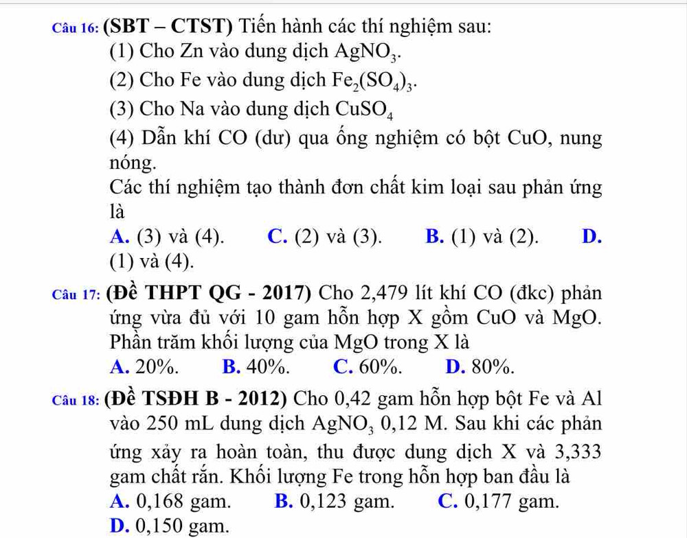 Cầt 16: (SBT - CTST) Tiến hành các thí nghiệm sau:
(1) Cho Zn vào dung dịch AgNO_3. 
(2) Cho Fe vào dung dịch Fe_2(SO_4)_3. 
(3) Cho Na vào dung dịch CuSO_4
(4) Dẫn khí CO (dư) qua ống nghiệm có bột CuO, nung
nóng.
Các thí nghiệm tạo thành đơn chất kim loại sau phản ứng
là
A. (3) và (4). C. (2) và (3). B. (1) và (2). D.
(1) và (4).
Cầu 17: (Đề THPT QG - 2017) Cho 2,479 lít khí CO (đkc) phản
ứng vừa đủ với 10 gam hỗn hợp X gồm CuO và MgO.
Phần trăm khối lượng của MgO trong X là
A. 20%. B. 40%. C. 60%. D. 80%.
Cầu 18: (Đề TSĐH B - 2012) Cho 0,42 gam hỗn hợp bột Fe và Al
vào 250 mL dung dịch AgNO₃ 0,12 M. Sau khi các phản
ứng xảy ra hoàn toàn, thu được dung dịch X và 3,333
gam chất rắn. Khối lượng Fe trong hỗn hợp ban đầu là
A. 0,168 gam. B. 0,123 gam. C. 0,177 gam.
D. 0,150 gam.