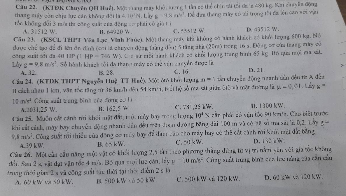 (KTĐK Chuyên QH Huế). Một thang máy khổi lượng 1 tấn có thể chịu tải tối đa là 480 kg. Khi chuyển động
thang máy còn chịu lực cản không đổi là 4.10^3N. Lấy g=9.8m/s^2. Để đưa thang máy có tải trọng tối đa lên cao với vận
tốc không đổi 3 m/s thì công suất của động cơ phải có giá trị
A. 31512 W. B. 64920 W . C. 55512 W. D. 43512 W.
Câu 23. (KSCL THPT Yên Lạc_Vĩnh Phúc). Một thang máy khi không có hành khách có khối lượng 600 kg. Nó
được chế tạo đề đi lên ổn định (coi là chuyên động thẳng đều) 5 tầng nhà (20m) trong 16 s. Động cơ của thang máy có
công suất tối đa 40 HP (1 HP=746W). Giả sử mỗi hành khách có khối lượng trung bình 65 kg. Bỏ qua mọi ma sát.
Lấy g=9,8m/s^2. Số hành khách tối đa thang máy có thể vận chuyển được là
A. 32. B. 28. C. 16. D. 21.
Câu 24. (KTĐK THPT Nguyễn Huệ_TT Huế). Một ôtô khối lượng m=1 tấn chuyển động nhanh dần đều từ A đến
B cách nhau 1 km, vận tốc tăng từ 36 km/h đến 54 km/h, biết hệ số ma sát giữa ôtô và mặt đường là mu =0,01. Lấy g=
10m/s^2 *. Công suất trung bình của động cơ là
A.2031,25 W. B. 162,5 W. C. 781,25 kW. D. 1300 kW.
Câu 25. Muốn cất cánh rời khỏi mặt đất, một máy bay trọng lượng 10^4N cần phải có vận tốc 90 km/h. Cho biết trước
khi cất cánh, máy bay chuyển động nhanh dần đều trên đoạn đường băng dài 100 m và có hệ số ma sát là 0,2. Lấy gapprox
9,8m/s^2. Công suất tối thiểu của động cơ máy bay để đảm bảo cho máy bay có thể cất cánh rời khỏi mặt đất bằng
A.39 kW. B. 65 kW. C. 50 kW. D. 130 kW.
Câu 26. Một cần cầu nâng một vật có khối lượng 2,5 tấn theo phương thẳng đứng từ vị trí nằm yên với gia tốc không
đổi. Sau 2 s, vật đạt vận tốc 4 m/s. Bỏ qua mọi lực cản, lấy g=10m/s^2. Công suất trung bình của lực nâng của cần cầu
trong thời gian 2 s và công suất tức thời tại thời điểm 2 s là
A. 60 kW và 50 kW. B. 500 kW và 50 kW. C. 500 kW và 120 kW. D. 60 kW và 120 kW.