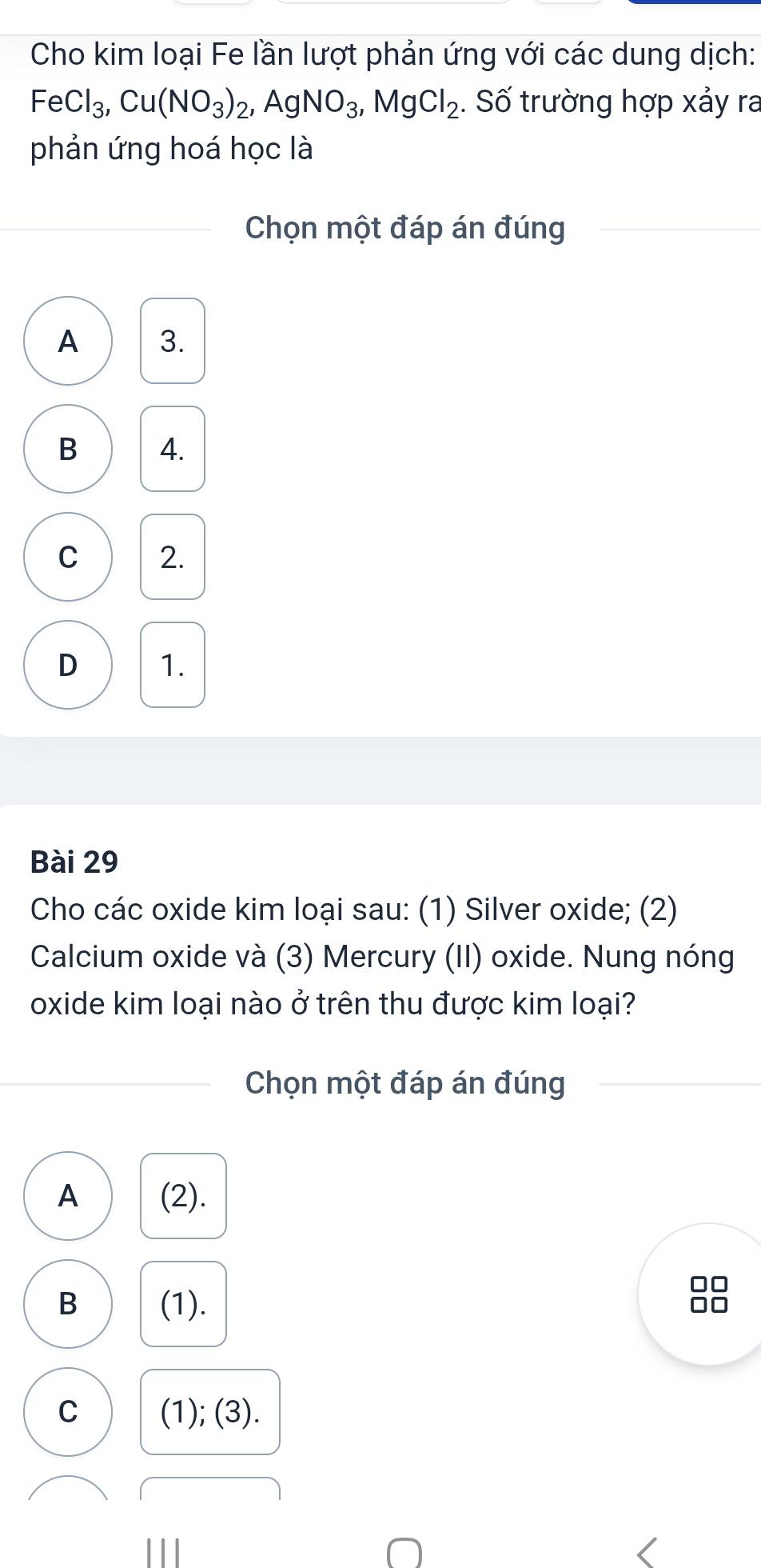 Cho kim loại Fe lần lượt phản ứng với các dung dịch:
FeCl_3, Cu(NO_3)_2, AgNO_3, MgCl_2. Số trường hợp xảy ra
phản ứng hoá học là
Chọn một đáp án đúng
A 3.
B 4.
C 2.
D 1.
Bài 29
Cho các oxide kim loại sau: (1) Silver oxide; (2)
Calcium oxide và (3) Mercury (II) oxide. Nung nóng
oxide kim loại nào ở trên thu được kim loại?
Chọn một đáp án đúng
A (2).
B (1).
C (1); (3).