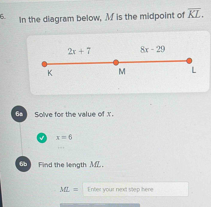 In the diagram below, M is the midpoint of overline KL.
6a Solve for the value of x.
x=6
6b Find the length ML.
ML= Enter your next step here