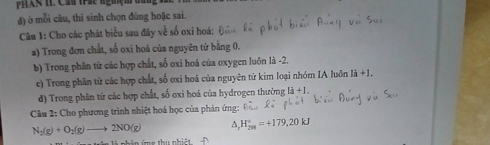 PHAN 11. Cầu trác nguiệm đung 
đd) ở mỗi câu, thí sinh chọn đúng hoặc sai. 
Câu 1: Cho các phát biểu sau đây về số oxi hoá: 
a) Trong đơn chất, số oxi hoá của nguyên tử bằng 0. 
b) Trong phân từ các hợp chất, số oxi hoá của oxygen luôn là -2. 
c) Trong phân tử các hợp chất, số oxi hoá của nguyên tử kim loại nhóm IA luôn là +1. 
d) Trong phân tử các hợp chất, số oxi hoá của hydrogen thường 1dot a+l. 
Câu 2: Cho phương trình nhiệt hoá học của phản ứng:
N_2(g)+O_2(g)to 2NO(g)
△ _rH_(298)°=+179,20kJ
àn ứng thụ nhiệt