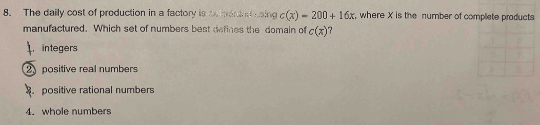 The daily cost of production in a factory is calculated using c(x)=200+16x , where X is the number of complete products
manufactured. Which set of numbers best defines the domain of c(x) ？.integers
2 positive real numbers. positive rational numbers
4. whole numbers