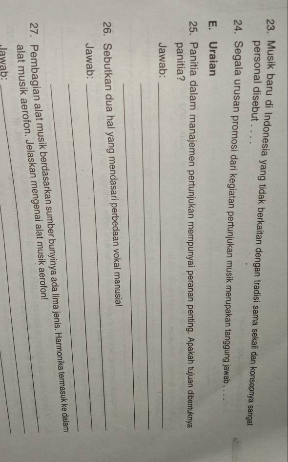 Musik baru di Indonesia yang tidak berkaitan dengan tradisi sama sekali dan konsepnya sangat 
personal disebut . . . . 
24. Segala urusan promosi dari kegiatan pertunjukan musik merupakan tanggung jawab . . . . 
E. Uraian 
25. Panitia dalam manajemen pertunjukan mempunyai peranan penting. Apakah tujuan dibentuknya 
panitia? 
Jawab:_ 
_ 
_ 
_ 
26. Sebutkan dua hal yang mendasari perbedaan vokal manusia! 
Jawab:_ 
_ 
_ 
27. Pembagian alat musik berdasarkan sumber bunyinya ada lima jenis. Harmonika termasuk ke dalam 
alat musik aerofon. Jelaskan mengenai alat musik aerofon! 
Jawab: 
_