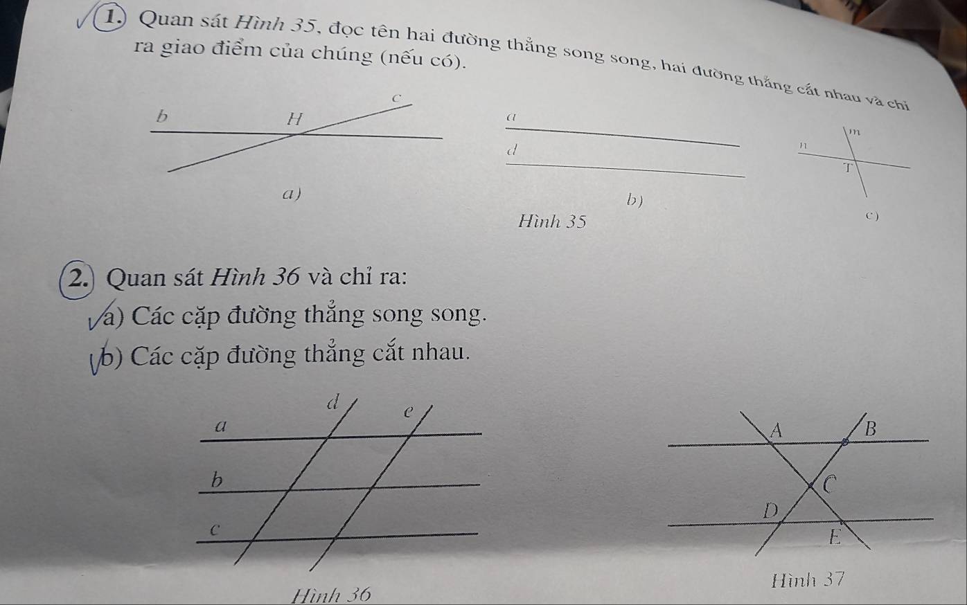 ra giao điểm của chúng (nếu có). 
1) Quan sát Hình 35, đọc tên hai đường thắng song song, hai đường thắng cát nhau và chỉ 
_ 
a 
d 
_ 
a) 
b) 
Hình 35 C ) 
2.) Quan sát Hình 36 và chỉ ra: 
Vá) Các cặp đường thắng song song. 
(b) Các cặp đường thẳng cắt nhau. 
Hình 36 Hình 37