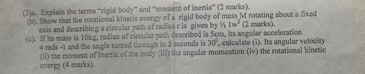 (3)a. Explain the terms “rigid body” and “moment of inertia” (2 marks). 
(b). Show that the rotational kinetic energy of a rigid body of mass M rotating about a fixed 
axis and describing a circular path of radius r is given by ½ 1w^2 (2 marks). 
(c). If its mass is 10kg, radius of circular path described is 5cm, its angular acceleration
4 rads -1 and the angle turned through in 5 seconds is 30° , calculate (i). Its angular velocity 
(ii) the moment of inertia of the body (iii) the angular momentum (iv) the rotational kinetic 
energy (4 marks).