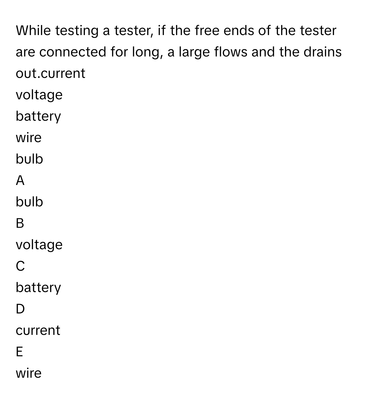 While testing a tester, if the free ends of the tester are connected for long, a large  flows and the  drains out.current
voltage
battery
wire
bulb

A  
bulb 


B  
voltage 


C  
battery 


D  
current 


E  
wire