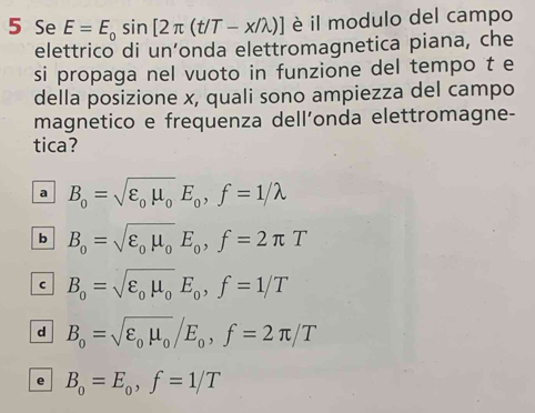 Se E=E_0sin [2π (t/T-x/lambda )] è il modulo del campo
elettrico di un’onda elettromagnetica piana, che
si propaga nel vuoto in funzione del tempo t e
della posizione x, quali sono ampiezza del campo
magnetico e frequenza dellonda elettromagne-
tica?
a B_0=sqrt(varepsilon _0)mu _0E_0, f=1/lambda
b B_0=sqrt(varepsilon _0)mu _0E_0, f=2π T
C B_o=sqrt(varepsilon _o)mu _oE_o, f=1/T
d B_0=sqrt(varepsilon _0)mu _0/E_0, f=2π /T
e B_o=E_o, f=1/T