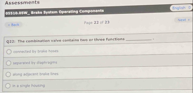 Assessments
05510.05W_ Brake System Operating Components English o
Back Page 22 of 23 Next >
Q22: The combination valve contains two or three functions _.
connected by brake hoses
separated by diaphragms
along adjacent brake lines
in a single housing