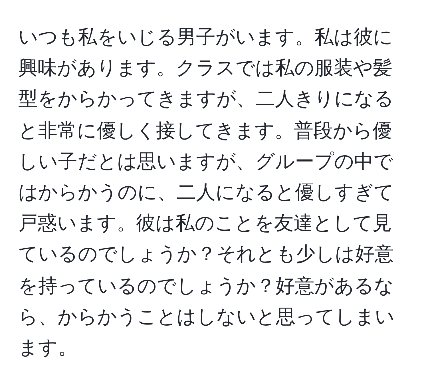 いつも私をいじる男子がいます。私は彼に興味があります。クラスでは私の服装や髪型をからかってきますが、二人きりになると非常に優しく接してきます。普段から優しい子だとは思いますが、グループの中ではからかうのに、二人になると優しすぎて戸惑います。彼は私のことを友達として見ているのでしょうか？それとも少しは好意を持っているのでしょうか？好意があるなら、からかうことはしないと思ってしまいます。
