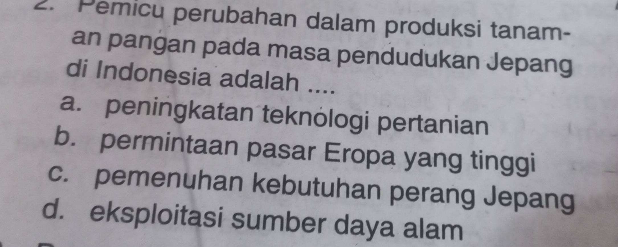 Pemicu perubahan dalam produksi tanam-
an pangan pada masa pendudukan Jepang
di Indonesia adalah ....
a. peningkatan teknologi pertanian
b. permintaan pasar Eropa yang tinggi
c. pemenuhan kebutuhan perang Jepang
d. eksploitasi sumber daya alam