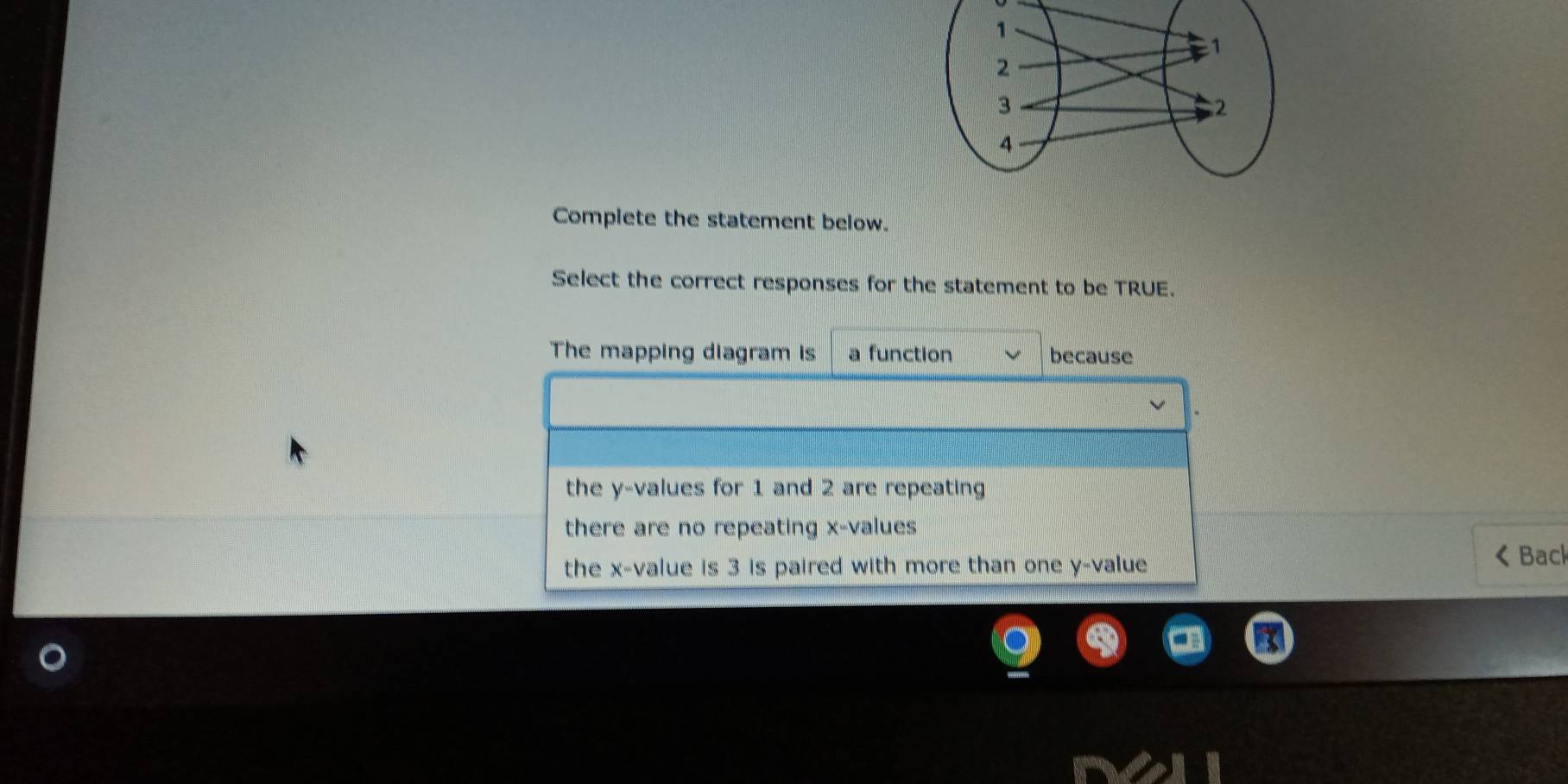 Complete the statement below.
Select the correct responses for the statement to be TRUE.
The mapping diagram is a function because
the y -values for 1 and 2 are repeating
there are no repeating x -values
the x -value is 3 is paired with more than one y -value
Back