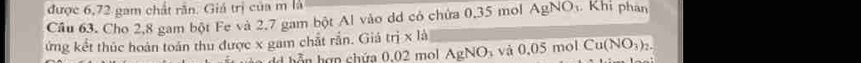 được 6,72 gam chất răn. Giá trị của m là 
Cầu 63. Cho 2,8 gam bột Fe và 2.7 gam bột Al vào dd có chứa 0,35 mol AgNO_3. Khi phan 
ứng kết thúc hoàn toán thu được x gam chất rắn. Giá trị x là và 0.05mo Cu(NO_3)_2. 
bỗn hợn chứa 0.02 mol AgNO