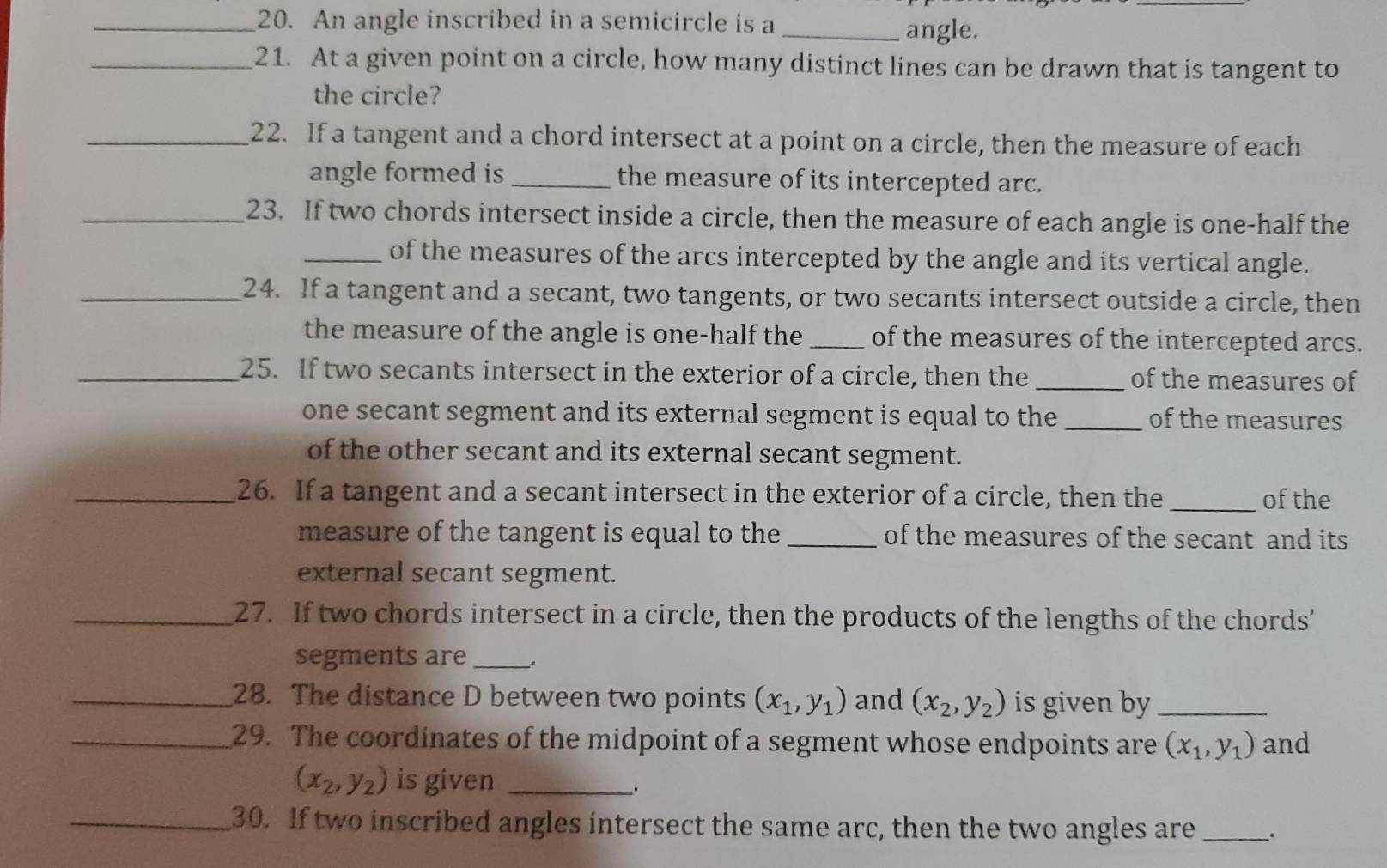 An angle inscribed in a semicircle is a _angle. 
_21. At a given point on a circle, how many distinct lines can be drawn that is tangent to 
the circle? 
_22. If a tangent and a chord intersect at a point on a circle, then the measure of each 
angle formed is _the measure of its intercepted arc. 
_23. If two chords intersect inside a circle, then the measure of each angle is one-half the 
_of the measures of the arcs intercepted by the angle and its vertical angle. 
_24. If a tangent and a secant, two tangents, or two secants intersect outside a circle, then 
the measure of the angle is one-half the_ of the measures of the intercepted arcs. 
_25. If two secants intersect in the exterior of a circle, then the _of the measures of 
one secant segment and its external segment is equal to the _of the measures 
of the other secant and its external secant segment. 
_26. If a tangent and a secant intersect in the exterior of a circle, then the _of the 
measure of the tangent is equal to the_ of the measures of the secant and its 
external secant segment. 
_27. If two chords intersect in a circle, then the products of the lengths of the chords’ 
segments are _. 
_28. The distance D between two points (x_1,y_1) and (x_2,y_2) is given by_ 
_29. The coordinates of the midpoint of a segment whose endpoints are (x_1,y_1) and
(x_2,y_2) is given __. 
_30. If two inscribed angles intersect the same arc, then the two angles are _、