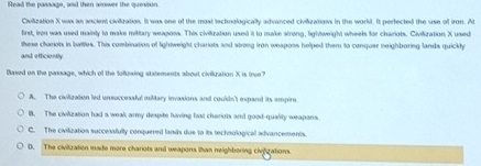 Read the passago, and then amwer the quesion
Civilization X was an ancient civitization. It was one of the most technologically advanced civiizations in the workd. It perfected the use of iron. At
first, irn was used mainly to make military weapons. This civiization used it to make strong, lightweight wheels for chariots. Civilization X used
these chariots in bwities. This combination of lightweight chariots and strong iron weapons helped them to conquer neighboring lands quickly
and efficiently.
Baxed on the pansage, which of the follzxing statements about civiization X is true?
A. The civilization led unsuccessfal military invasions and couldn't expand its empire.
B. The civilization had a weak army despite having fast chariots and good-quality weapons.
C. The civilization successfully conquered lands due to its technological advancements.
D. The civization made more chariots and weapons than neighbering civiizations.