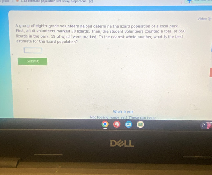 grade E tia te population size using proportions 3C9 
Video ( 
A group of eighth-grade volunteers helped determine the lizard population of a local park. 
First, adult volunteers marked 38 lizards. Then, the student volunteers counted a total of 650
lizards in the park, 19 of which were marked. To the nearest whole number, what is the best 
estimate for the lizard population? 
Submit 
Work it out 
Not feeling ready yet? These can help: 
D