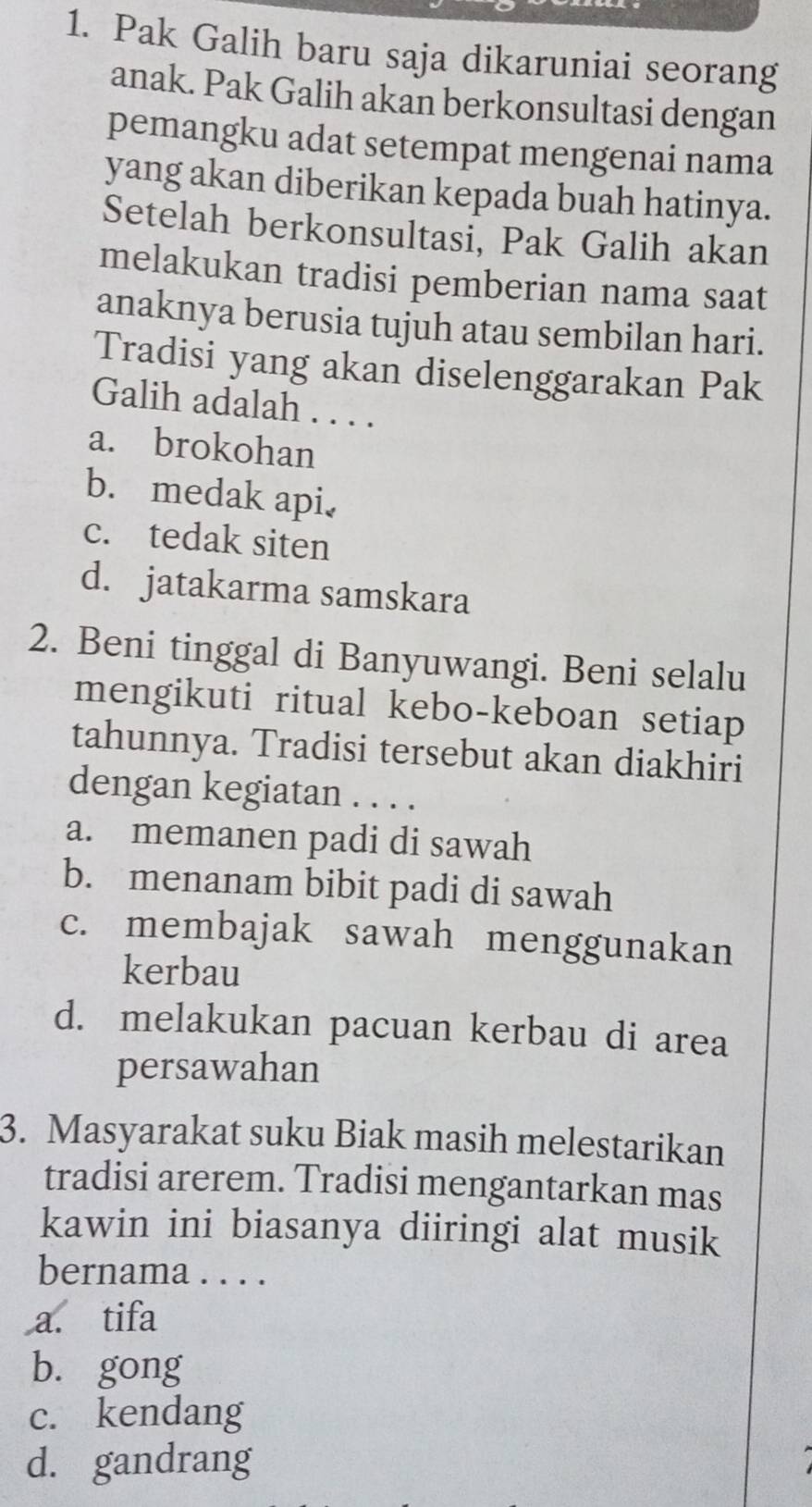 Pak Galih baru saja dikaruniai seorang
anak. Pak Galih akan berkonsultasi dengan
pemangku adat setempat mengenai nama
yang akan diberikan kepada buah hatinya.
Setelah berkonsultasi, Pak Galih akan
melakukan tradisi pemberian nama saat
anaknya berusia tujuh atau sembilan hari.
Tradisi yang akan diselenggarakan Pak
Galih adalah . . . .
a. brokohan
b. medak api.
c. tedak siten
d. jatakarma samskara
2. Beni tinggal di Banyuwangi. Beni selalu
mengikuti ritual kebo-keboan setiap
tahunnya. Tradisi tersebut akan diakhiri
dengan kegiatan . . . .
a. memanen padi di sawah
b. menanam bibit padi di sawah
c. membajak sawah menggunakan
kerbau
d. melakukan pacuan kerbau di area
persawahan
3. Masyarakat suku Biak masih melestarikan
tradisi arerem. Tradisi mengantarkan mas
kawin ini biasanya diiringi alat musik
bernama . . . .
a. tifa
b. gong
c. kendang
d. gandrang