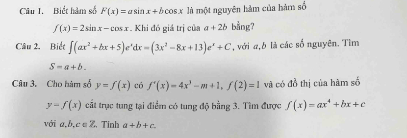 Biết hàm số F(x)=asin x+bcos x là một nguyên hàm của hàm số
f(x)=2sin x-cos x. Khi đó giá trị của a+2b bằng? 
Câu 2. Biết ∈t (ax^2+bx+5)e^xdx=(3x^2-8x+13)e^x+C , với a, b là các số nguyên. Tìm
S=a+b. 
Câu 3. Cho hàm số y=f(x) có f'(x)=4x^3-m+1, f(2)=1 và có đồ thị của hàm số
y=f(x) cắt trục tung tại điểm có tung độ bằng 3. Tìm được f(x)=ax^4+bx+c
với a, b, c∈ Z. Tính a+b+c.