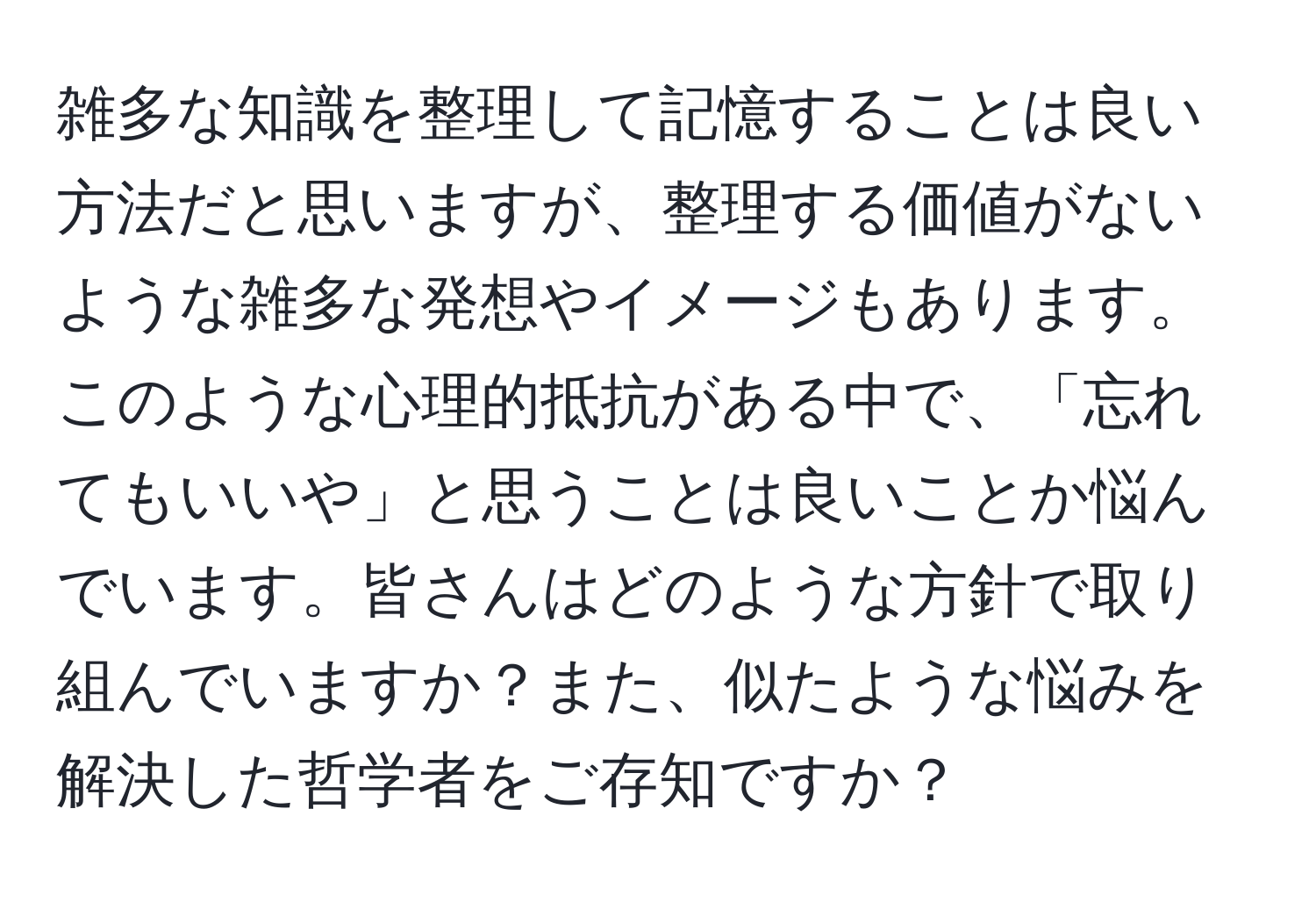 雑多な知識を整理して記憶することは良い方法だと思いますが、整理する価値がないような雑多な発想やイメージもあります。このような心理的抵抗がある中で、「忘れてもいいや」と思うことは良いことか悩んでいます。皆さんはどのような方針で取り組んでいますか？また、似たような悩みを解決した哲学者をご存知ですか？