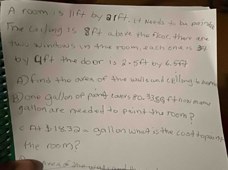 A room is lift by rf. (t Needs to be paintd 
The celling is 8ft above the floor. there are 
two windows in the room, each one is 3
by Gft the door is 2- 5f by 6. 5f4
Afind the area of the walls and celling to bepi 
Bone gallon of pang covers 80. 3389ftnow many 
gallon are needed to paint the room? 
c+ b18. 33 a gallon What is the coottopaont 
the room? 
Areao ghe walls anI l