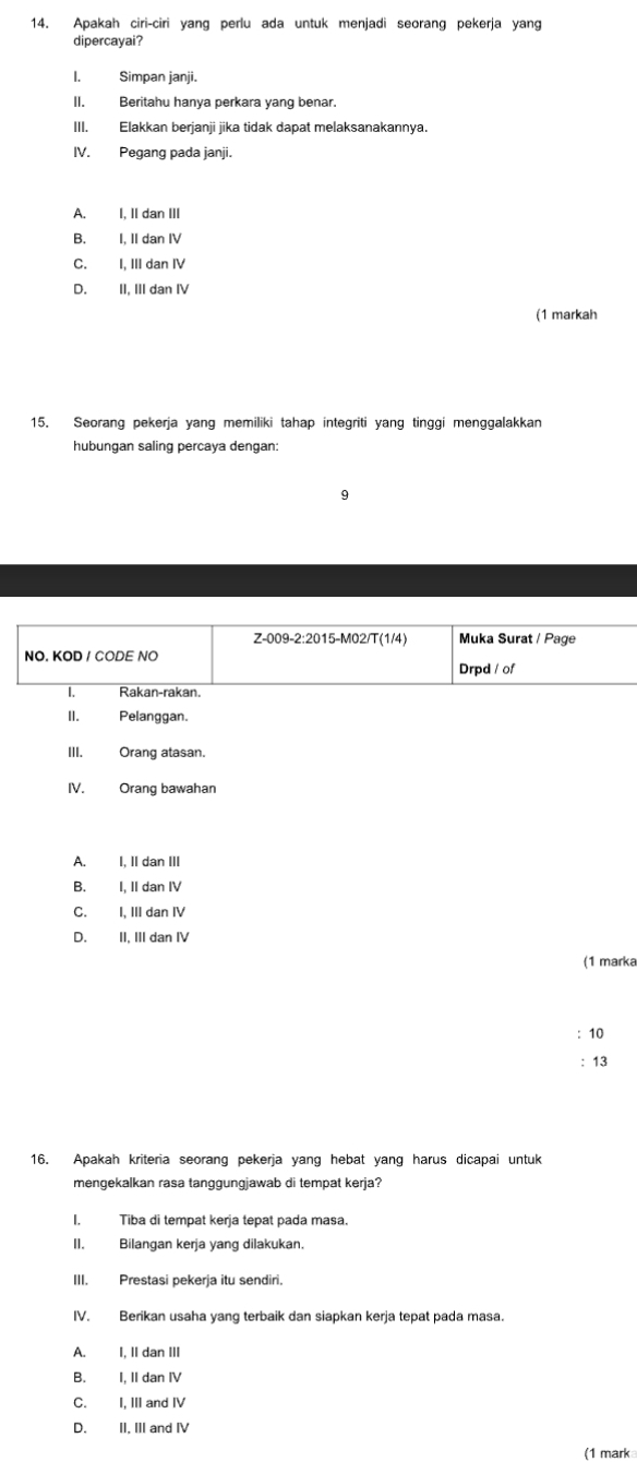 Apakah ciri-ciri yang perlu ada untuk menjadi seorang pekerja yang
dipercayai?
I. Simpan janji.
II. Beritahu hanya perkara yang benar.
III. Elakkan berjanji jika tidak dapat melaksanakannya.
IV. Pegang pada janji.
A. I, II dan III
B. I, II dan IV
C. I, III dan IV
D. II, III dan IV
(1 markah
15. Seorang pekerja yang memiliki tahap integriti yang tinggi menggalakkan
hubungan saling percaya dengan:
9
A. I, II dan III
B. I, II dan IV
C. I, III dan IV
D. II, III dan IV
(1 marka
: 10
: 13
16. Apakah kriteria seorang pekerja yang hebat yang harus dicapai untuk
mengekalkan rasa tanggungjawab di tempat kerja?
I. Tiba di tempat kerja tepat pada masa.
II. Bilangan kerja yang dilakukan.
III. Prestasi pekerja itu sendiri.
IV. Berikan usaha yang terbaik dan siapkan kerja tepat pada masa.
A. I, II dan III
B. I, II dan IV
C. I, III and IV
D. II, III and IV
(1 mark