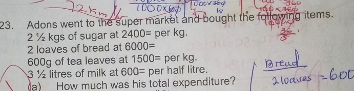 Adons went to the super market and bought the following items.
2 ½ kgs of sugar at 2400= per kg. 
2 loaves of bread at 6000=
600g of tea leaves at 1500= per kg.
3 ½ litres of milk at 600= per half litre. 
a) How much was his total expenditure?