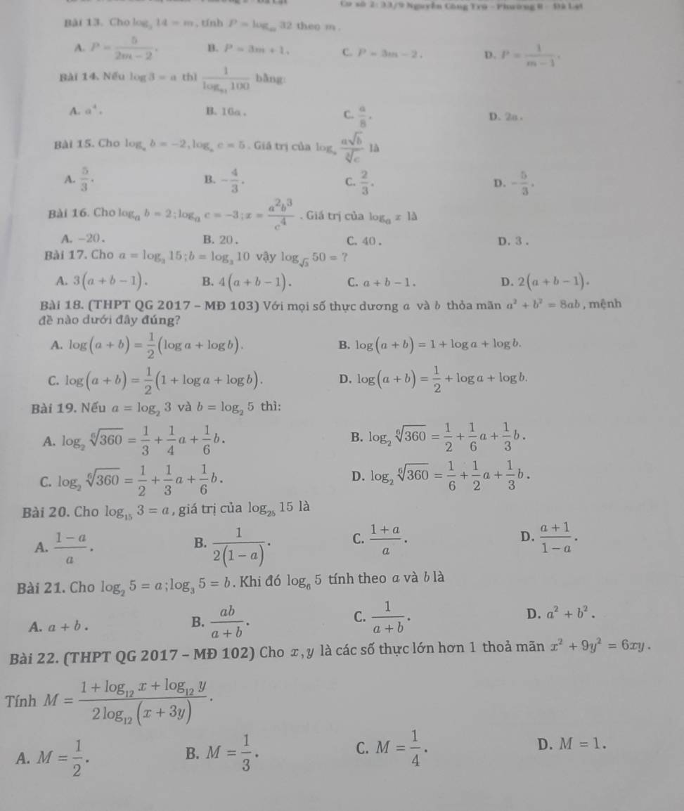 Ca số 2:33 7 9 Nguyễn Công Trú - Phwờng 8-136.4
Bài 13. Cho log _314=m , tính P=log _∈fty 32 theo m .
A. P= 5/2m-2 . B. P=3m+1. C. P=3m-2. D. P= 1/m-1 .
Bài 14. Nếu log 3=a thì frac 1log _a_1100 bằng:
C.  a/8 ·
A. a^4. B. 16a . D. 2o .
Bài 15. Cho log _ab=-2,log _ac=5. Giá trị của log  asqrt(b)/sqrt[3](c) l
A.  5/3 . - 4/3 . C.  2/3 . D. - 5/3 .
B.
Bài 16. Cho log _ab=2;log _ac=-3;x= a^2b^3/c^4 . Giá trị của log _ax1△
A. -20. B. 20 . C. 40 . D.3 .
Bài 17. Cho a=log _315;b=log _310 vậy log _sqrt(3)50= ?
A. 3(a+b-1). B. 4(a+b-1). C. a+b-1. D. 2(a+b-1).
Bài 18. (THPT QG 2017 - MĐ 103) Với mọi số thực dương a và δ thỏa mãn a^2+b^2=8ab , mệnh
đề nào dưới đây đúng?
A. log (a+b)= 1/2 (log a+log b).
B. log (a+b)=1+log a+log b.
C. log (a+b)= 1/2 (1+log a+log b). log (a+b)= 1/2 +log a+log b.
D.
Bài 19. Nếu a=log _23 và b=log _25 thì:
B.
A. log _2sqrt[6](360)= 1/3 + 1/4 a+ 1/6 b. log _2sqrt[6](360)= 1/2 + 1/6 a+ 1/3 b.
C. log _2sqrt[6](360)= 1/2 + 1/3 a+ 1/6 b. D. log _2sqrt[6](360)= 1/6 + 1/2 a+ 1/3 b.
Bài 20. Cho log _153=a , giá trị của log _2515 là
B.
A.  (1-a)/a .  1/2(1-a) .
C.  (1+a)/a .  (a+1)/1-a .
D.
Bài 21. Cho log _25=a;log _35=b. Khi đó log _65 tính theo a và b là
A. a+b. B.  ab/a+b . C.  1/a+b . D. a^2+b^2.
Bài 22. (THPT QG 2017 - MĐ 102) Cho x, y là các số thực lớn hơn 1 thoả mãn x^2+9y^2=6xy.
Tính M=frac 1+log _12x+log _12y2log _12(x+3y).
C.
A. M= 1/2 . M= 1/3 . M= 1/4 . D. M=1.
B.