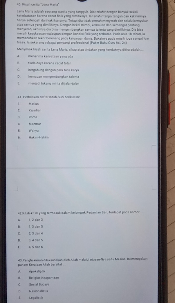 Kisah cerita "Lena Maria"
Lena Maria adalah seorang wanita yang tangguh. Dia terlahir dengan banyak sekali
keterbatasan karena cacat fisik yang dimilikinya. la terlahir tanpa tangan dan kaki kirinya
hanya setengah dari kaki kananya. Tetapi dia tidak pernah menyerah dan selalu bersyukur
atas semua yang dimilikinya. Dengan bekal mimpi, kemauan dan semangat pantang
menyerah, akhirnya dia bisa mengembangkan semua talenta yang dimilikinya. Dia bisa
meraih kesuksesan walaupun dengan kondisi fisik yang terbatas. Pada usia 18 tahun, ia
memecahkan rekor berenang pada kejuaraan dunia. Bakatnya pada musik juga sangat luar
biasa. Ia sekarang sebagai penyanyi professional (Paket Buku Guru hal. 24)
Menyimak kisah cerita Lena Maria, sikap atau tindakan yang hendaknya ditiru adalah.
A. menerima kenyataan yang ada
B. tiada daya karena cacat total
C. bergabung dengan para tuna karya
D. kemauan mengembangkan talenta
E. menjadi tukang minta di jalan-jalan
41. Perhatikan daftar Kitab Suci berikut ini!
1. Matius
2 Kejadian
3. Roma
4. Mazmur
5. Wahyu
6. Hakim-Hakim
42.Kitab-kitab yang termasuk dalam kelompok Perjanjian Baru terdapat pada nomor
A. 1, 2 dan 3
B. 1, 3 dan 5
C. 2, 3 dan 4
D. 3, 4 dan 5
E 4, 5 dan 6
43.Penghakiman dilaksanakan oleh Allah melalui utusan-Nya yaitu Mesias. Ini merupakan
paham Kerajaan Allah bersifat ....
A. Apokaliptik
B. Religius Keagamaan
C. Sosial Budaya
D. Nasionalistis
E Legalistik