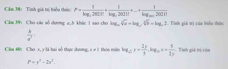 Tính giá trị biểu thức: P=frac 1log _22021!+frac 1log _32021!+...+frac 1log _20212021!
Câu 39: Cho các số dương a, b khác 1 sao cho log _16sqrt[3](a)=log _a^2sqrt[9](b)=log _b2. Tính giá trị của biểu thức
 b/a^3 
Câu 40: Cho x, y là hai số thực dương, x!= 1 thỏa mãn log _sqrt(x)y= 2y/5 , log _25x= 5/2y . Tính giá trị của
P=y^2-2x^2.