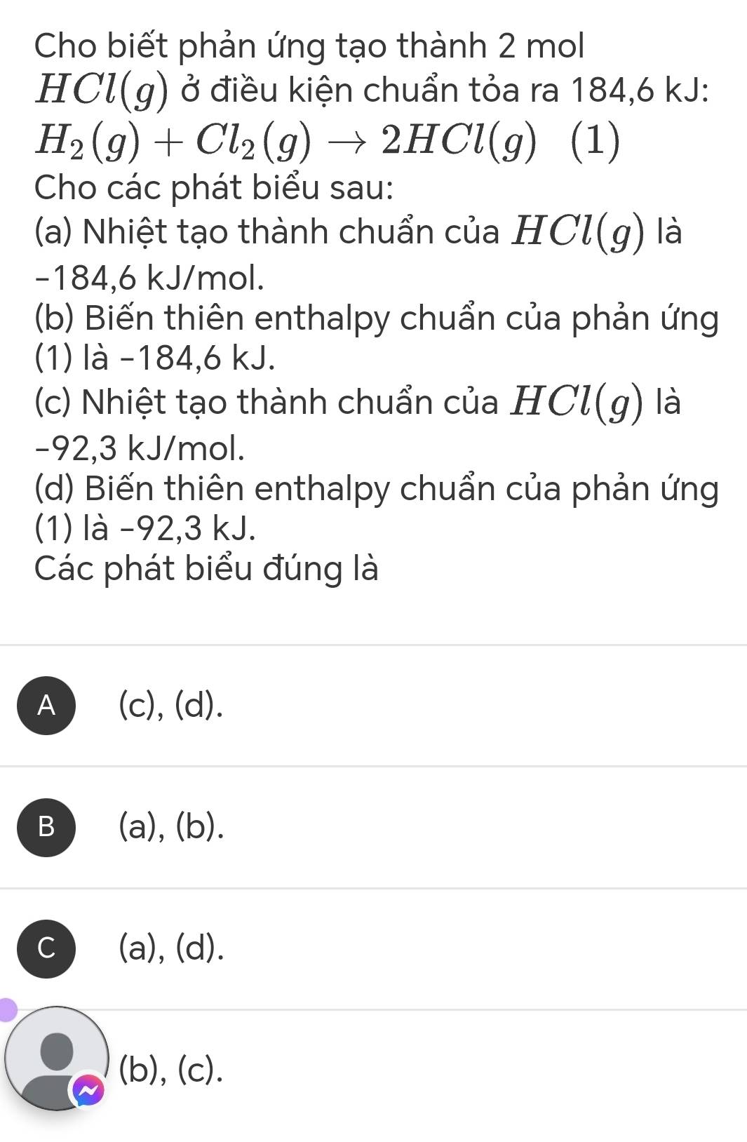 Cho biết phản ứng tạo thành 2 mol
HCl(g) ở điều kiện chuẩn tỏa ra 184,6 kJ :
H_2(g)+Cl_2(g)to 2HCl(g) (1)
Cho các phát biểu sau:
(a) Nhiệt tạo thành chuẩn của HCl(g) là
-184,6 kJ/mol.
(b) Biến thiên enthalpy chuẩn của phản ứng
(1) là -184, 6 kJ.
(c) Nhiệt tạo thành chuẩn của HCl(g) là
-92, 3 kJ/mol.
(d) Biến thiên enthalpy chuẩn của phản ứng
(1) là -92, 3 kJ.
Các phát biểu đúng là
A ) (c), (d).
B (a), (b).
C (a), (d).
(b), (c).