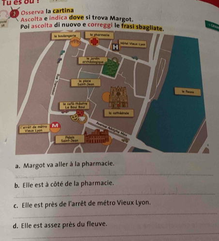 Tu es ou ! 
Osserva la cartina 
pês bể 
Ascolta e indica dove si trova Margot. 
Poi ascolta di nuovo e correggi le frasi sbagliate. 
a. Margot va aller à la pharmacie. 
_ 
b. Elle est à côté de la pharmacie. 
_ 
c. Elle est près de l'arrêt de métro Vieux Lyon. 
_ 
d. Elle est assez près du fleuve. 
_