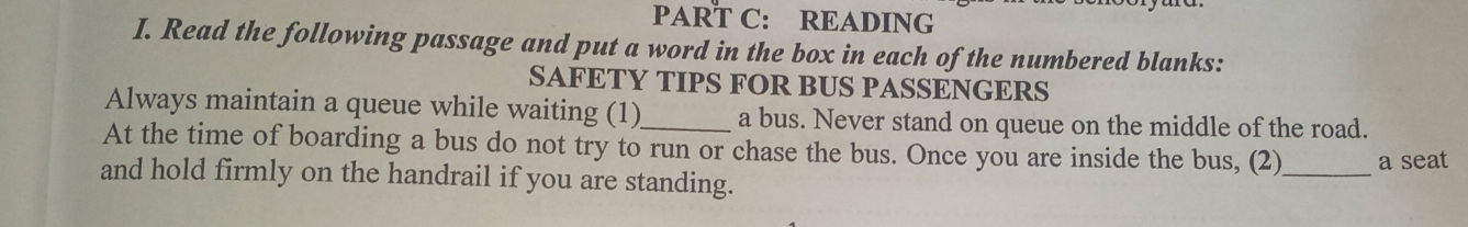 READING 
I. Read the following passage and put a word in the box in each of the numbered blanks: 
SAFETY TIPS FOR BUS PASSENGERS 
Always maintain a queue while waiting (1)_ a bus. Never stand on queue on the middle of the road. 
At the time of boarding a bus do not try to run or chase the bus. Once you are inside the bus, (2)_ a seat 
and hold firmly on the handrail if you are standing.